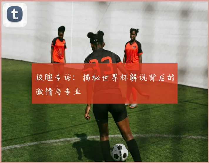 段暄专访:揭秘世界杯解说背后的激情与专业