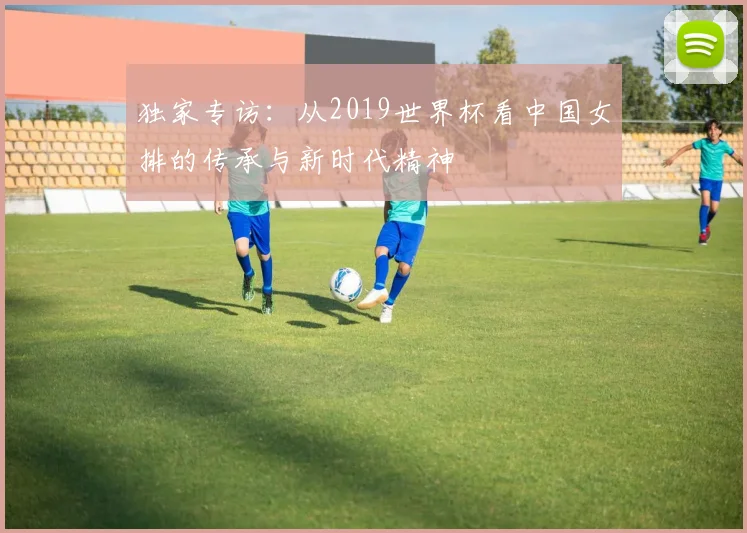 独家专访:从2019世界杯看中国女排的传承与新时代精神