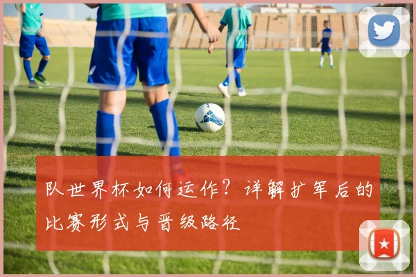 队世界杯如何运作？详解扩军后的比赛形式与晋级路径