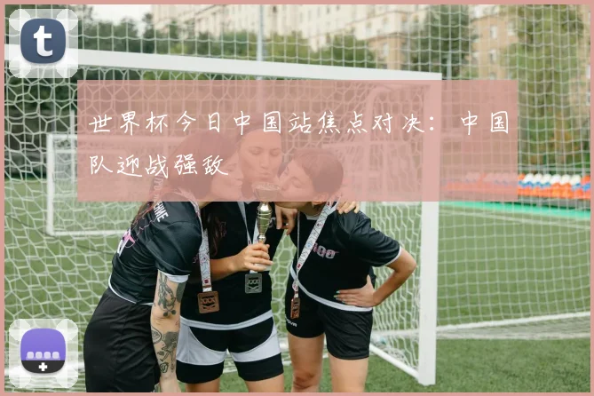 世界杯今日中国站焦点对决:中国队迎战强敌