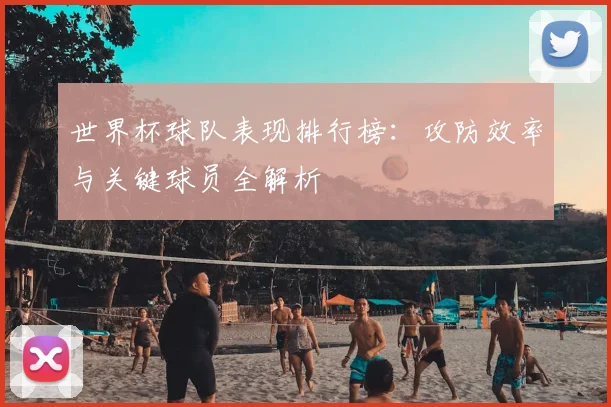 世界杯球队表现排行榜:攻防效率与关键球员全解析