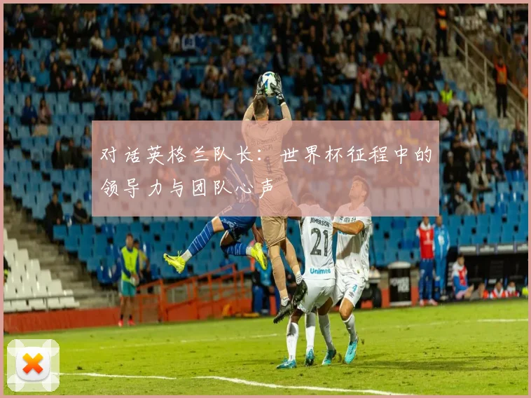 对话英格兰队长：世界杯征程中的领导力与团队心声