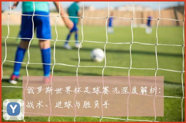俄罗斯世界杯足球赛况深度解析:战术、进球与胜负手