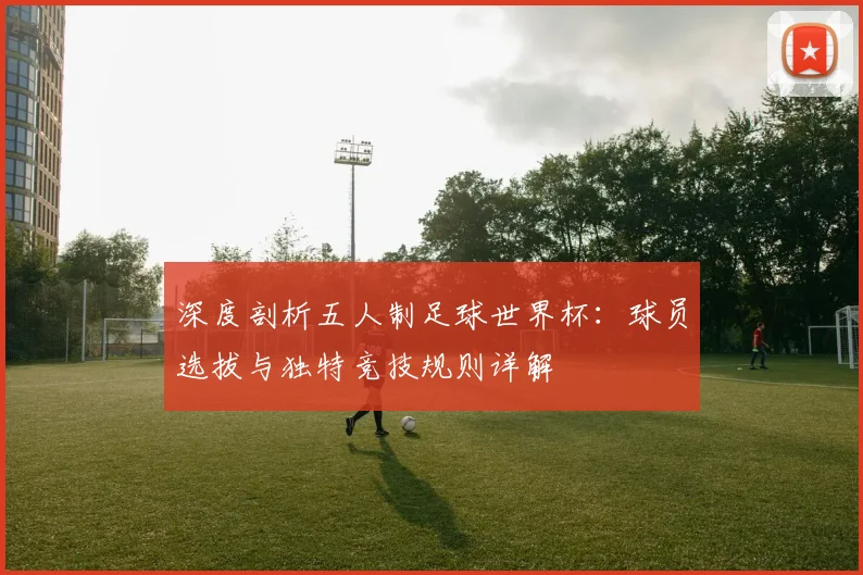 深度剖析五人制足球世界杯：球员选拔与独特竞技规则详解