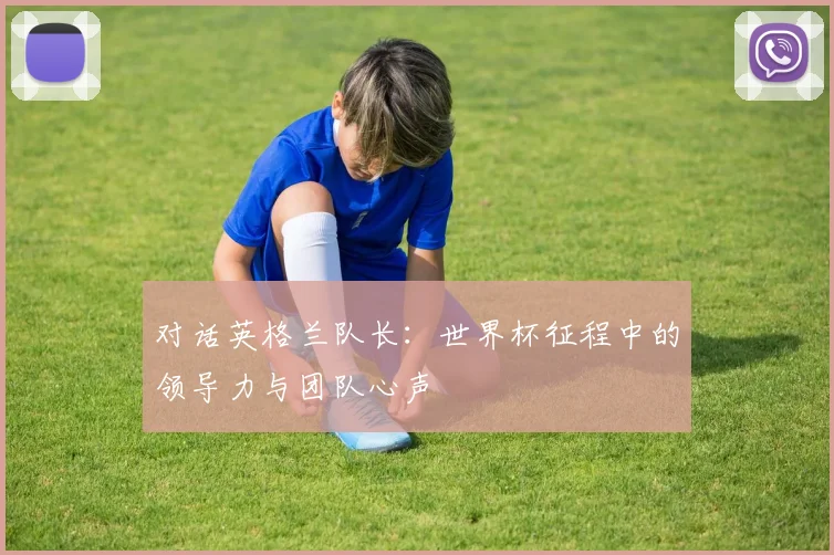对话英格兰队长：世界杯征程中的领导力与团队心声