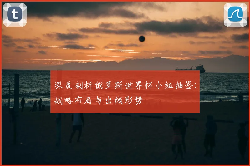 深度剖析俄罗斯世界杯小组抽签：战略布局与出线形势