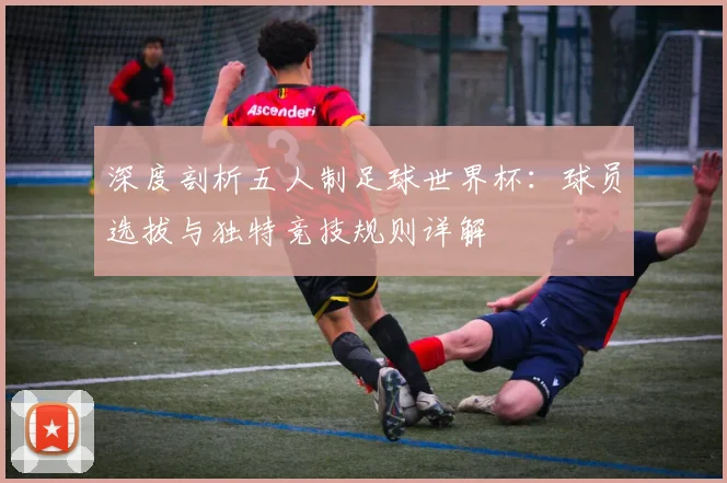 深度剖析五人制足球世界杯：球员选拔与独特竞技规则详解