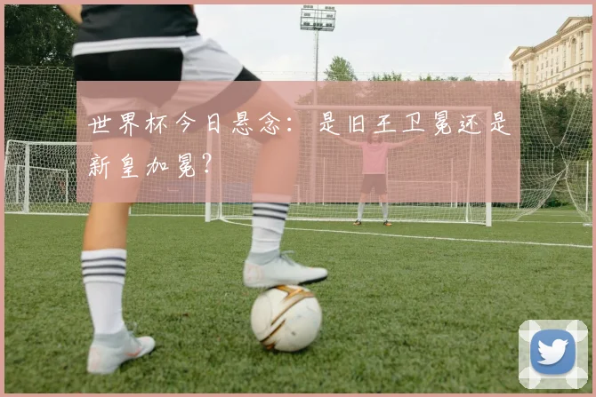 世界杯今日悬念:是旧王卫冕还是新皇加冕?