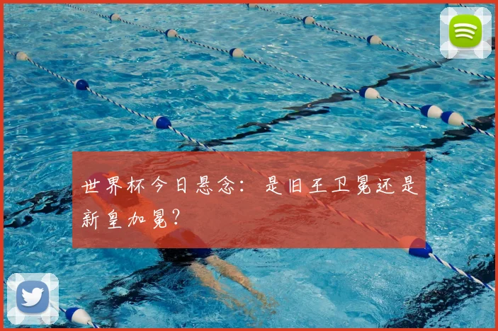 世界杯今日悬念:是旧王卫冕还是新皇加冕?