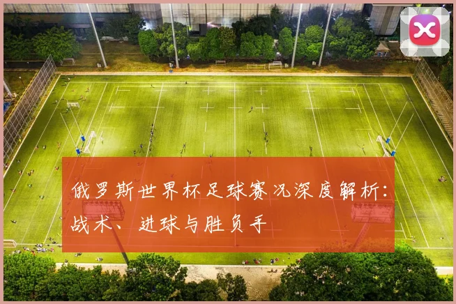 俄罗斯世界杯足球赛况深度解析:战术、进球与胜负手